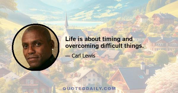 Life is about timing and overcoming difficult things.