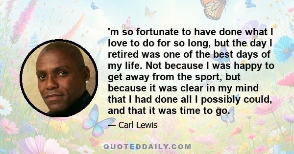 'm so fortunate to have done what I love to do for so long, but the day I retired was one of the best days of my life. Not because I was happy to get away from the sport, but because it was clear in my mind that I had