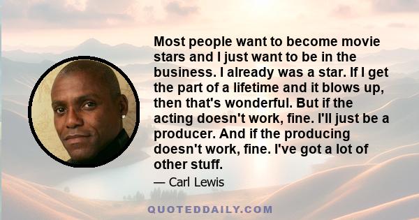 Most people want to become movie stars and I just want to be in the business. I already was a star. If I get the part of a lifetime and it blows up, then that's wonderful. But if the acting doesn't work, fine. I'll just 