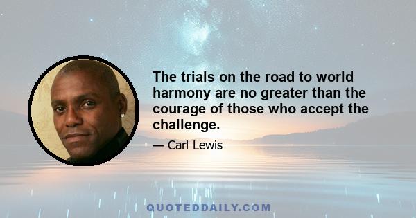 The trials on the road to world harmony are no greater than the courage of those who accept the challenge.