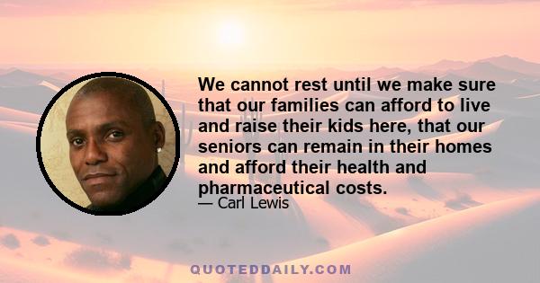 We cannot rest until we make sure that our families can afford to live and raise their kids here, that our seniors can remain in their homes and afford their health and pharmaceutical costs.