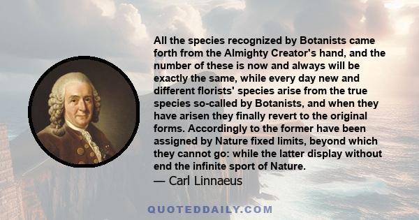 All the species recognized by Botanists came forth from the Almighty Creator's hand, and the number of these is now and always will be exactly the same, while every day new and different florists' species arise from the 