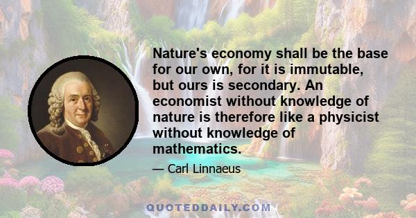 Nature's economy shall be the base for our own, for it is immutable, but ours is secondary. An economist without knowledge of nature is therefore like a physicist without knowledge of mathematics.