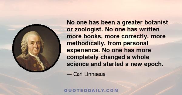 No one has been a greater botanist or zoologist. No one has written more books, more correctly, more methodically, from personal experience. No one has more completely changed a whole science and started a new epoch.