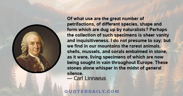 Of what use are the great number of petrifactions, of different species, shape and form which are dug up by naturalists? Perhaps the collection of such specimens is sheer vanity and inquisitiveness. I do not presume to