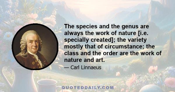 The species and the genus are always the work of nature [i.e. specially created]; the variety mostly that of circumstance; the class and the order are the work of nature and art.