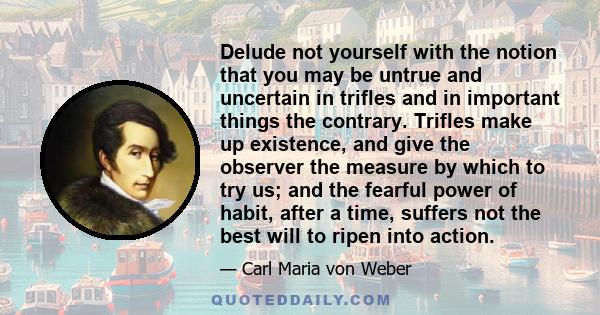 Delude not yourself with the notion that you may be untrue and uncertain in trifles and in important things the contrary. Trifles make up existence, and give the observer the measure by which to try us; and the fearful