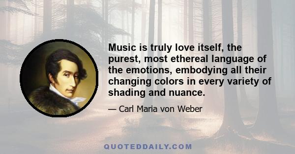 Music is truly love itself, the purest, most ethereal language of the emotions, embodying all their changing colors in every variety of shading and nuance.