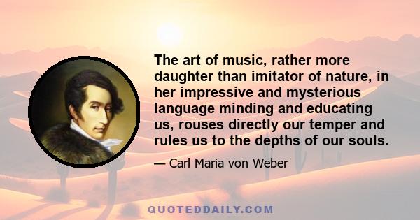 The art of music, rather more daughter than imitator of nature, in her impressive and mysterious language minding and educating us, rouses directly our temper and rules us to the depths of our souls.