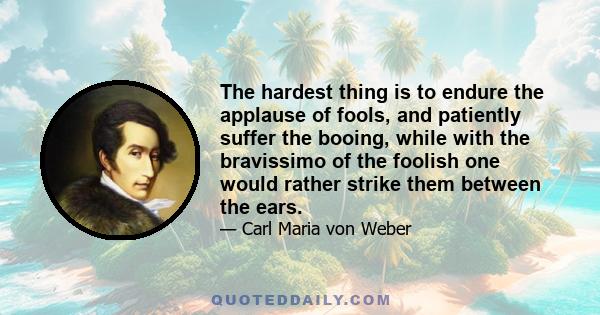 The hardest thing is to endure the applause of fools, and patiently suffer the booing, while with the bravissimo of the foolish one would rather strike them between the ears.