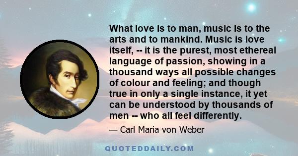 What love is to man, music is to the arts and to mankind. Music is love itself, -- it is the purest, most ethereal language of passion, showing in a thousand ways all possible changes of colour and feeling; and though