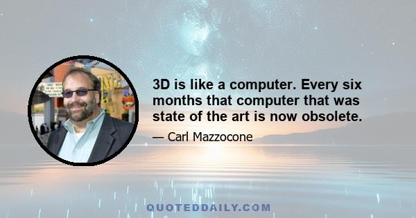 3D is like a computer. Every six months that computer that was state of the art is now obsolete.