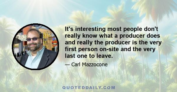 It's interesting most people don't really know what a producer does and really the producer is the very first person on-site and the very last one to leave.