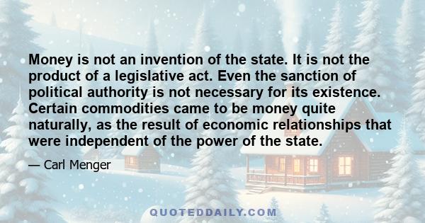 Money is not an invention of the state. It is not the product of a legislative act. Even the sanction of political authority is not necessary for its existence. Certain commodities came to be money quite naturally, as