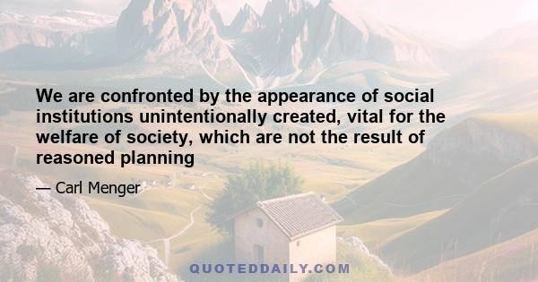 We are confronted by the appearance of social institutions unintentionally created, vital for the welfare of society, which are not the result of reasoned planning