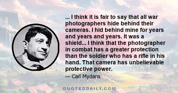 ... I think it is fair to say that all war photographers hide behind their cameras. I hid behind mine for years and years and years. It was a shield... I think that the photographer in combat has a greater protection