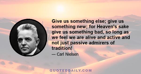 Give us something else; give us something new; for Heaven's sake give us something bad, so long as we feel we are alive and active and not just passive admirers of tradition!