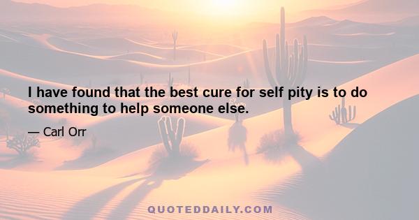 I have found that the best cure for self pity is to do something to help someone else.