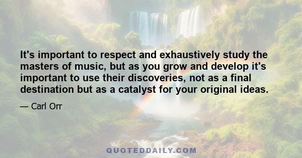 It's important to respect and exhaustively study the masters of music, but as you grow and develop it's important to use their discoveries, not as a final destination but as a catalyst for your original ideas.