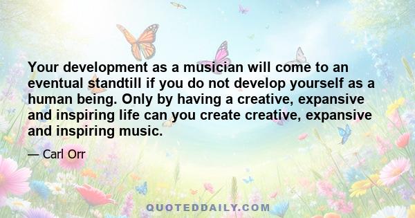 Your development as a musician will come to an eventual standtill if you do not develop yourself as a human being. Only by having a creative, expansive and inspiring life can you create creative, expansive and inspiring 