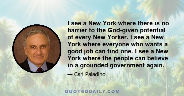 I see a New York where there is no barrier to the God-given potential of every New Yorker. I see a New York where everyone who wants a good job can find one. I see a New York where the people can believe in a grounded