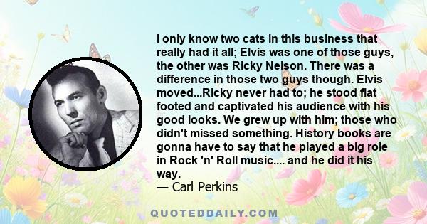 I only know two cats in this business that really had it all; Elvis was one of those guys, the other was Ricky Nelson. There was a difference in those two guys though. Elvis moved...Ricky never had to; he stood flat