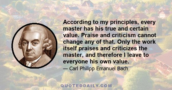 According to my principles, every master has his true and certain value. Praise and criticism cannot change any of that. Only the work itself praises and criticizes the master, and therefore I leave to everyone his own