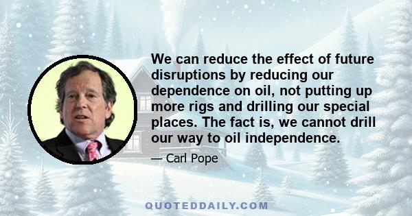 We can reduce the effect of future disruptions by reducing our dependence on oil, not putting up more rigs and drilling our special places. The fact is, we cannot drill our way to oil independence.