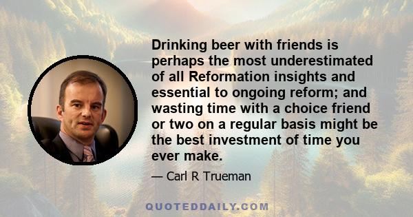 Drinking beer with friends is perhaps the most underestimated of all Reformation insights and essential to ongoing reform; and wasting time with a choice friend or two on a regular basis might be the best investment of