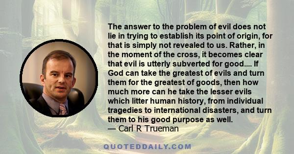 The answer to the problem of evil does not lie in trying to establish its point of origin, for that is simply not revealed to us. Rather, in the moment of the cross, it becomes clear that evil is utterly subverted for