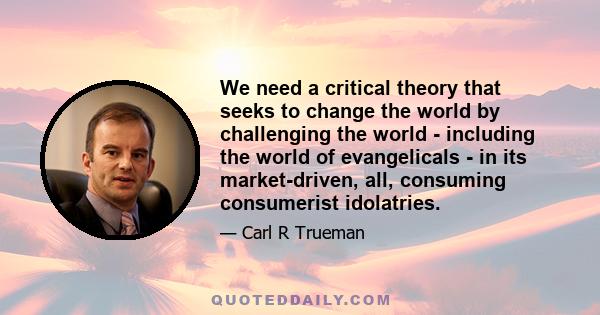 We need a critical theory that seeks to change the world by challenging the world - including the world of evangelicals - in its market-driven, all, consuming consumerist idolatries.