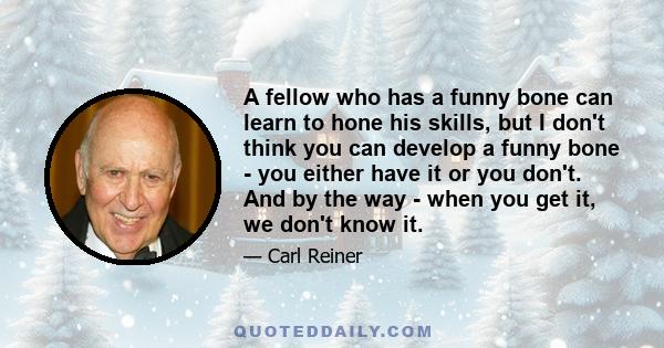 A fellow who has a funny bone can learn to hone his skills, but I don't think you can develop a funny bone - you either have it or you don't. And by the way - when you get it, we don't know it.