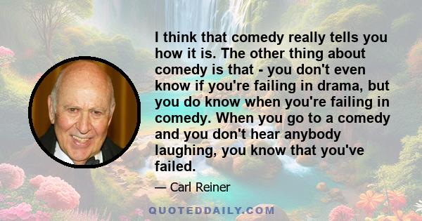 I think that comedy really tells you how it is. The other thing about comedy is that - you don't even know if you're failing in drama, but you do know when you're failing in comedy. When you go to a comedy and you don't 