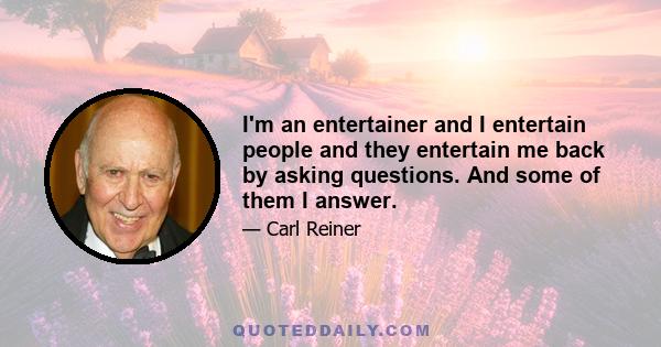 I'm an entertainer and I entertain people and they entertain me back by asking questions. And some of them I answer.