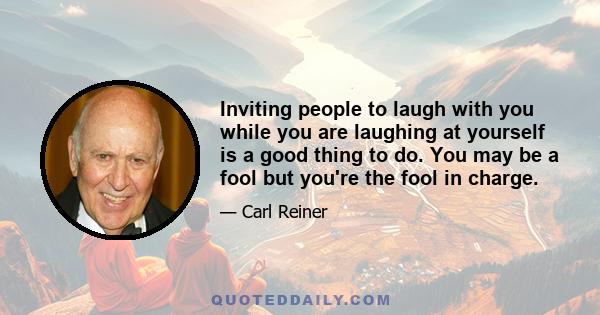 Inviting people to laugh with you while you are laughing at yourself is a good thing to do. You may be a fool but you're the fool in charge.