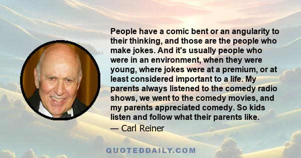 People have a comic bent or an angularity to their thinking, and those are the people who make jokes. And it's usually people who were in an environment, when they were young, where jokes were at a premium, or at least