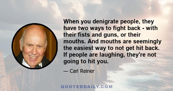 When you denigrate people, they have two ways to fight back - with their fists and guns, or their mouths. And mouths are seemingly the easiest way to not get hit back. If people are laughing, they're not going to hit