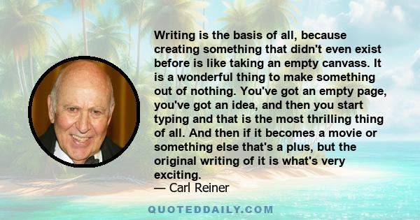 Writing is the basis of all, because creating something that didn't even exist before is like taking an empty canvass. It is a wonderful thing to make something out of nothing. You've got an empty page, you've got an