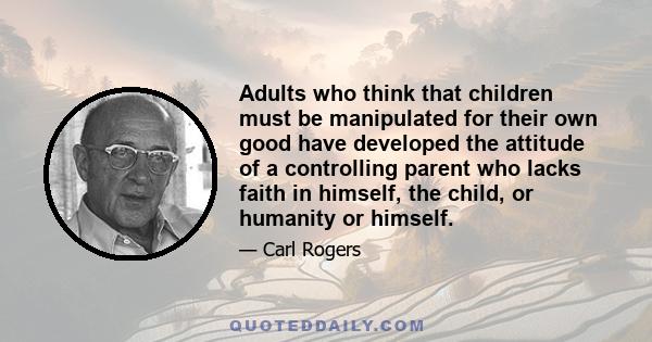 Adults who think that children must be manipulated for their own good have developed the attitude of a controlling parent who lacks faith in himself, the child, or humanity or himself.