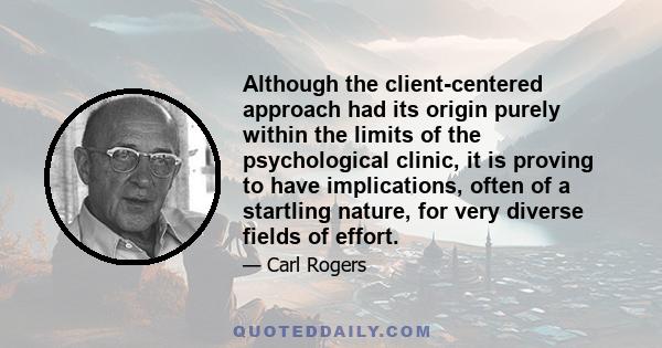 Although the client-centered approach had its origin purely within the limits of the psychological clinic, it is proving to have implications, often of a startling nature, for very diverse fields of effort.