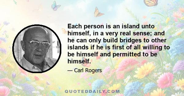 Each person is an island unto himself, in a very real sense; and he can only build bridges to other islands if he is first of all willing to be himself and permitted to be himself.