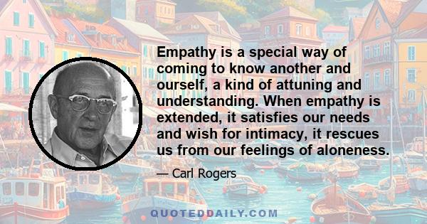 Empathy is a special way of coming to know another and ourself, a kind of attuning and understanding. When empathy is extended, it satisfies our needs and wish for intimacy, it rescues us from our feelings of aloneness.