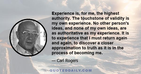 Experience is, for me, the highest authority. The touchstone of validity is my own experience. No other person's ideas, and none of my own ideas, are as authoritative as my experience. It is to experience that I must