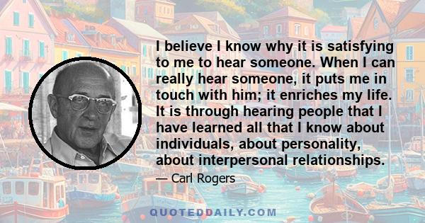 I believe I know why it is satisfying to me to hear someone. When I can really hear someone, it puts me in touch with him; it enriches my life. It is through hearing people that I have learned all that I know about