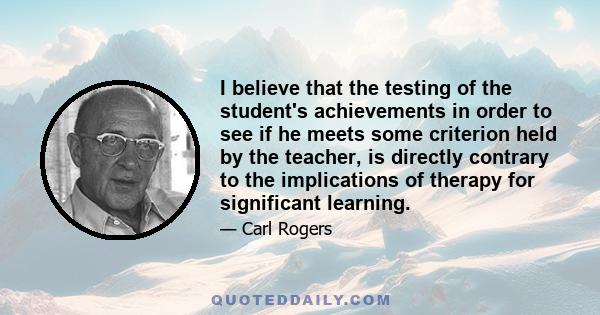 I believe that the testing of the student's achievements in order to see if he meets some criterion held by the teacher, is directly contrary to the implications of therapy for significant learning.