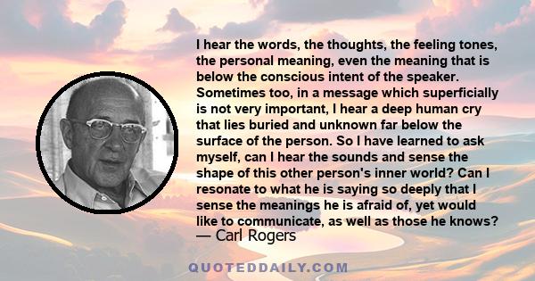 I hear the words, the thoughts, the feeling tones, the personal meaning, even the meaning that is below the conscious intent of the speaker. Sometimes too, in a message which superficially is not very important, I hear