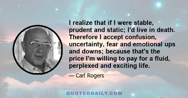 I realize that if I were stable, prudent and static; I'd live in death. Therefore I accept confusion, uncertainty, fear and emotional ups and downs; because that's the price I'm willing to pay for a fluid, perplexed and 