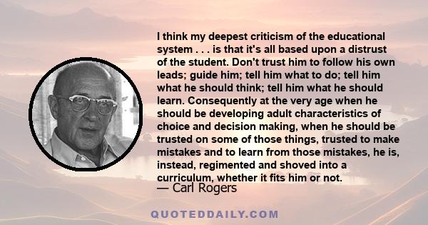 I think my deepest criticism of the educational system . . . is that it's all based upon a distrust of the student. Don't trust him to follow his own leads; guide him; tell him what to do; tell him what he should think; 