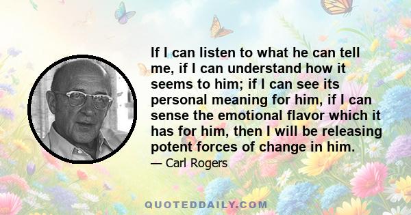 If I can listen to what he can tell me, if I can understand how it seems to him; if I can see its personal meaning for him, if I can sense the emotional flavor which it has for him, then I will be releasing potent