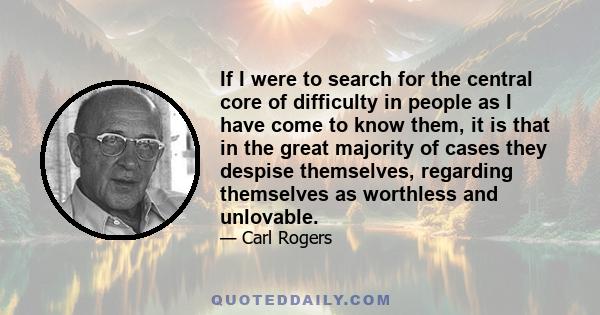 If I were to search for the central core of difficulty in people as I have come to know them, it is that in the great majority of cases they despise themselves, regarding themselves as worthless and unlovable.